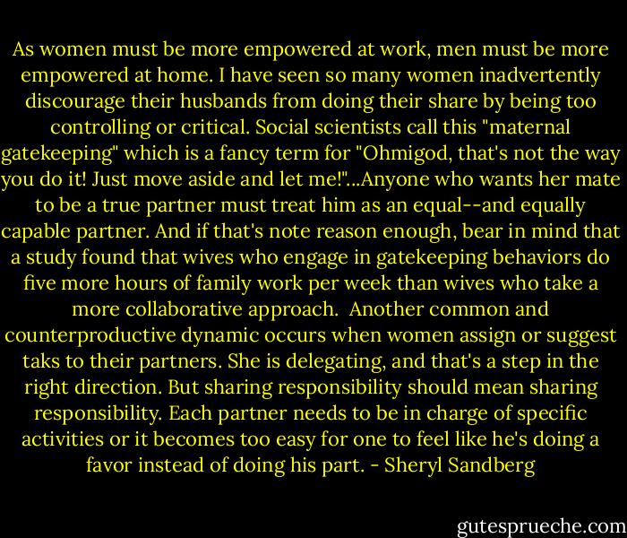 As women must be more empowered at work, men must be more empowered at home. I have seen so many women inadvertently discourage their husbands from doing their share by being too controlling or critical. Social scientists call this "maternal gatekeeping" which is a fancy term for "Ohmigod, that's not the way you do it! Just move aside and let me!"...Anyone who wants her mate to be a true partner must treat him as an equal--and equally capable partner. And if that's note reason enough, bear in mind that a study found that wives who engage in gatekeeping behaviors do five more hours of family work per week than wives who take a more collaborative approach.<br /><br />Another common and counterproductive dynamic occurs when women assign or suggest taks to their partners. She is delegating, and that's a step in the right direction. But sharing responsibility should mean sharing responsibility. Each partner needs to be in charge of specific activities or it becomes too easy for one to feel like he's doing a favor instead of doing his part. - Sheryl Sandberg