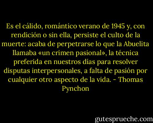 Es el cálido, romántico verano de 1945 y, con rendición o sin ella, persiste el culto de la muerte: acaba de perpetrarse lo que la Abuelita llamaba «un crimen pasional», la técnica preferida en nuestros días para resolver disputas interpersonales, a falta de pasión por cualquier otro aspecto de la vida. - Thomas Pynchon