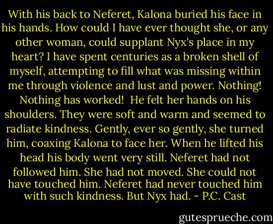 With his back to Neferet, Kalona buried his face in his hands. How could I have ever thought she, or any other woman, could supplant Nyx's place in my heart? I have spent centuries as a broken shell of myself, attempting to fill what was missing within me through violence and lust and power. Nothing! Nothing has worked! <br />He felt her hands on his shoulders. They were soft and warm and seemed to radiate kindness. Gently, ever so gently, she turned him, coaxing Kalona to face her. When he lifted his head his body went very still. Neferet had not followed him. She had not moved. She could not have touched him. Neferet had never touched him with such kindness.<br />But Nyx had. - P.C. Cast