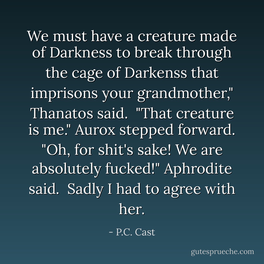 We must have a creature made of Darkness to break through the cage of Darkenss that imprisons your grandmother," Thanatos said. <br />"That creature is me." Aurox stepped forward.<br />"Oh, for shit's sake! We are absolutely fucked!" Aphrodite said. <br />Sadly I had to agree with her. - P.C. Cast