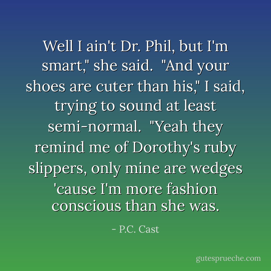 Well I ain't Dr. Phil, but I'm smart," she said. <br />"And your shoes are cuter than his," I said, trying to sound at least semi-normal. <br />"Yeah they remind me of Dorothy's ruby slippers, only mine are wedges 'cause I'm more fashion conscious than she was. - P.C. Cast