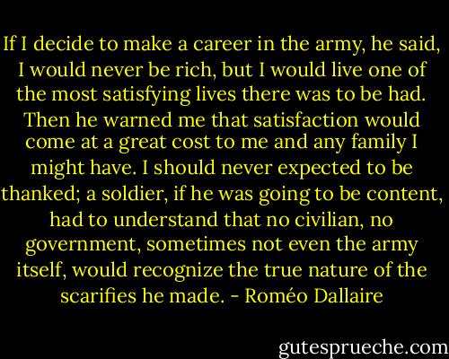 If I decide to make a career in the army, he said, I would never be rich, but I would live one of the most satisfying lives there was to be had. Then<br />he warned me that satisfaction would come at a great cost to me and any family I might have. I should never expected to be thanked; a soldier, if he was going to be content, had to understand that no civilian, no government,<br />sometimes not even the army itself, would recognize the true nature of the scarifies he made. - Roméo Dallaire
