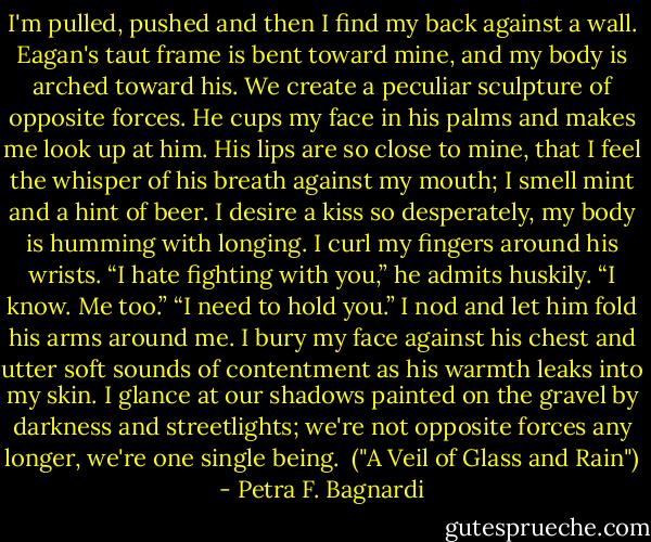 I'm pulled, pushed and then I find my back against a wall. Eagan's taut frame is bent toward mine, and my body is arched toward his. We create a peculiar sculpture of opposite forces. He cups my face in his palms and makes me look up at him. His lips are so close to mine, that I feel the whisper of his breath against my mouth; I smell mint and a hint of beer. I desire a kiss so desperately, my body is humming with longing. I curl my fingers around his wrists.<br />“I hate fighting with you,” he admits huskily.<br />“I know. Me too.”<br />“I need to hold you.”<br />I nod and let him fold his arms around me. I bury my face against his chest and utter soft sounds of contentment as his warmth leaks into my skin.<br />I glance at our shadows painted on the gravel by darkness and streetlights; we're not opposite forces any longer, we're one single being.<br /><br />("A Veil of Glass and Rain") - Petra F. Bagnardi