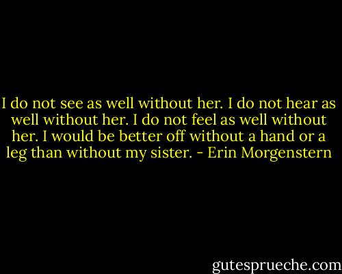 I do not see as well without her. I do not hear as well without her. I do not feel as well without her. I would be better off without a hand or a leg than without my sister. - Erin Morgenstern