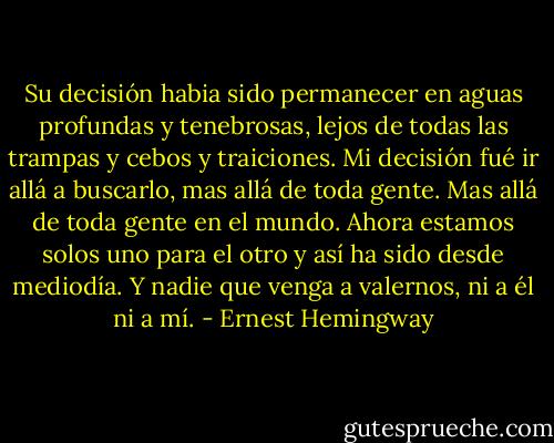 Su decisión habia sido permanecer en aguas profundas y tenebrosas, lejos de todas las trampas y cebos y traiciones. Mi decisión fué ir allá a buscarlo, mas allá de toda gente. Mas allá de toda gente en el mundo. Ahora estamos solos uno para el otro y así ha sido desde mediodía. Y nadie que venga a valernos, ni a él ni a mí. - Ernest Hemingway