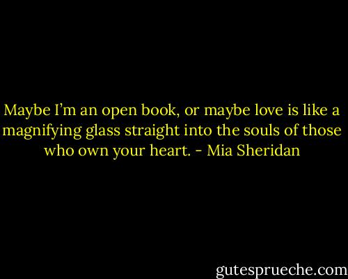 Maybe I’m an open book, or maybe love is like a magnifying glass straight into the souls of those who own your heart. - Mia Sheridan