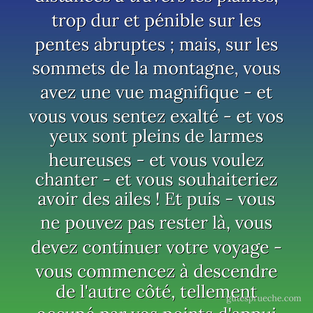 Notre vie est comme un voyage terrestre, trop uniforme, facile et ennuyeux sur de longues distances à travers les plaines, trop dur et pénible sur les pentes abruptes ; mais, sur les sommets de la montagne, vous avez une vue magnifique - et vous vous sentez exalté - et vos yeux sont pleins de larmes heureuses - et vous voulez chanter - et vous souhaiteriez avoir des ailes ! Et puis - vous ne pouvez pas rester là, vous devez continuer votre voyage - vous commencez à descendre de l'autre côté, tellement occupé par vos points d'appui que l'expérience du sommet est oubliée. - Lloyd C. Douglas