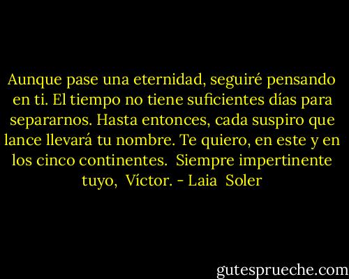 Aunque pase una eternidad, seguiré pensando en ti. El tiempo no tiene suficientes días para separarnos.<br />Hasta entonces, cada suspiro que lance llevará tu nombre.<br />Te quiero, en este y en los cinco continentes. <br />Siempre impertinente tuyo, <br />Víctor. - Laia  Soler