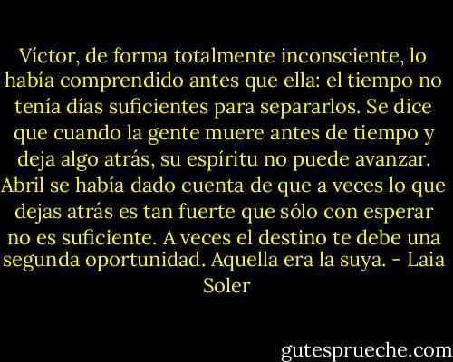 Víctor, de forma totalmente inconsciente, lo había comprendido antes que ella: el tiempo no tenía días suficientes para separarlos. Se dice que cuando la gente muere antes de tiempo y deja algo atrás, su espíritu no puede avanzar. Abril se había dado cuenta de que a veces lo que dejas atrás es tan fuerte que sólo con esperar no es suficiente. A veces el destino te debe una segunda oportunidad. Aquella era la suya. - Laia  Soler
