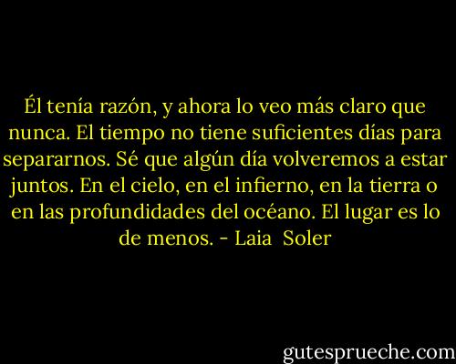 Él tenía razón, y ahora lo veo más claro que nunca. El tiempo no tiene suficientes días para separarnos.<br />Sé que algún día volveremos a estar juntos. En el cielo, en el infierno, en la tierra o en las profundidades del océano. El lugar es lo de menos. - Laia  Soler