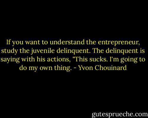 If you want to understand the entrepreneur, study the juvenile delinquent. The delinquent is saying with his actions, "This sucks. I'm going to do my own thing. - Yvon Chouinard