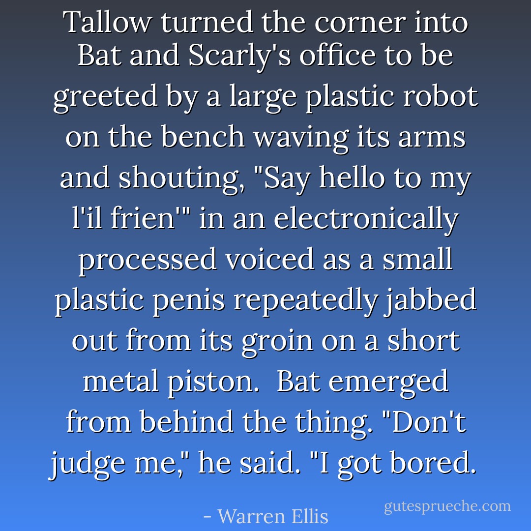 Tallow turned the corner into Bat and Scarly's office to be greeted by a large plastic robot on the bench waving its arms and shouting, <i>"Say hello to my l'il frien'"</i> in an electronically processed voiced as a small plastic penis repeatedly jabbed out from its groin on a short metal piston.<br /><br />Bat emerged from behind the thing. "Don't judge me," he said. "I got bored. - Warren Ellis