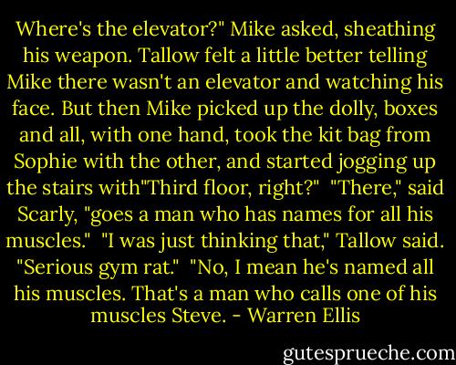 Where's the elevator?" Mike asked, sheathing his weapon. Tallow felt a little better telling Mike there wasn't an elevator and watching his face. But then Mike picked up the dolly, boxes and all, with one hand, took the kit bag from Sophie with the other, and started jogging up the stairs with"Third floor, right?"<br /><br />"There," said Scarly, "goes a man who has names for all his muscles."<br /><br />"I was just thinking that," Tallow said. "Serious gym rat."<br /><br />"No, I mean he's named all his muscles. That's a man who calls one of his muscles Steve. - Warren Ellis
