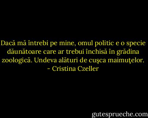 Dacă mă întrebi pe mine, omul politic e o specie dăunătoare care ar trebui închisă în grădina zoologică. Undeva alături de cuşca maimuţelor. - Cristina Czeller