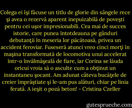 Colega ei îşi făcuse un titlu de glorie din sângele rece şi avea o rezervă aparent inepuizabilă de poveşti pentru cei uşor impresionabili. Cea mai de succes istorie, care punea întotdeauna pe gânduri debutanţii în meseria lor păcătoasă, privea un accident feroviar. Fuseseră atunci vreo cinci morţi în maşina transformată de locomotiva unui accelerat într-o învălmăşeală de fiare, iar Corina se lăuda oricui vroia să o asculte cum a obţinut un instantaneu şocant. Am adunat câteva bucăţele de creier împrăştiate şi le-am pus alături, chiar pe linia ferată. A ieşit o poză beton! - Cristina Czeller