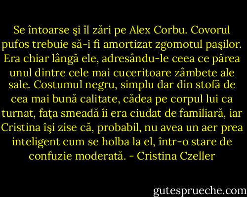 Se întoarse şi îl zări pe Alex Corbu. Covorul pufos trebuie să-i fi amortizat zgomotul paşilor. Era chiar lângă ele, adresându-le ceea ce părea unul dintre cele mai cuceritoare zâmbete ale sale. Costumul negru, simplu dar din stofă de cea mai bună calitate, cădea pe corpul lui ca turnat, faţa smeadă îi era ciudat de familiară, iar Cristina îşi zise că, probabil, nu avea un aer prea inteligent cum se holba la el, într-o stare de confuzie moderată. - Cristina Czeller