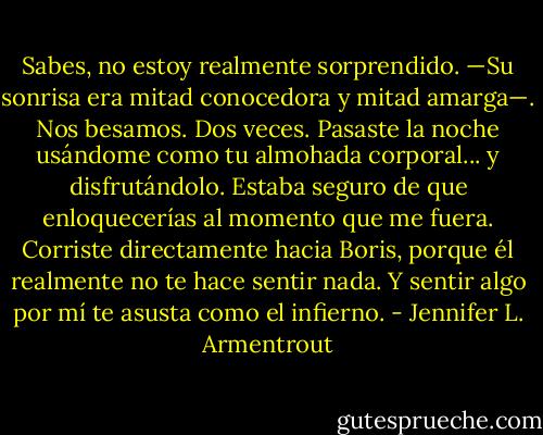 Sabes, no estoy realmente sorprendido. —Su sonrisa era mitad conocedora y mitad amarga—. Nos besamos. Dos veces. Pasaste la noche usándome como tu almohada corporal... y disfrutándolo. Estaba seguro de que enloquecerías al momento que me fuera. Corriste directamente hacia Boris, porque él realmente no te hace sentir nada. Y sentir algo por mí te asusta como el infierno. - Jennifer L. Armentrout