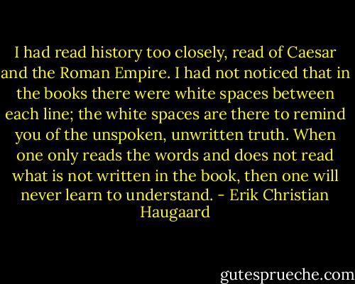 I had read history too closely, read of Caesar and the Roman Empire. I had not noticed that in the books there were white spaces between each line; the white spaces are there to remind you of the unspoken, unwritten truth. When one only reads the words and does not read what is not written in the book, then one will never learn to understand. - Erik Christian Haugaard