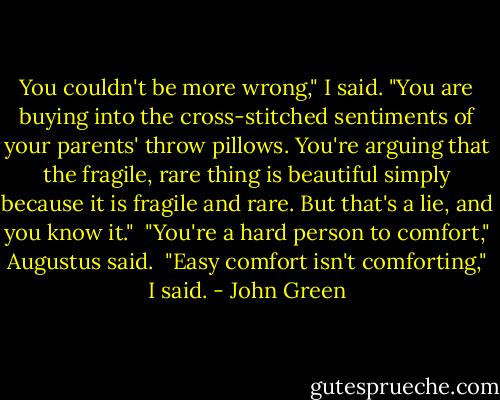 You couldn't be more wrong," I said. "You are buying into the cross-stitched sentiments of your parents' throw pillows. You're arguing that the fragile, rare thing is beautiful simply because it is fragile and rare. But that's a lie, and you know it."<br /><br />"You're a hard person to comfort," Augustus said.<br /><br />"Easy comfort isn't comforting," I said. - John Green