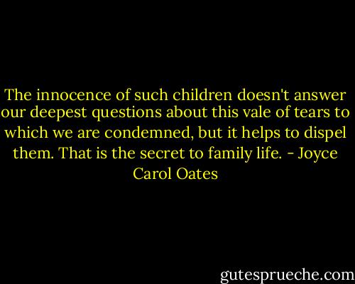 The innocence of such children doesn't answer our deepest questions about this vale of tears to which we are condemned, but it helps to dispel them. That is the secret to family life. - Joyce Carol Oates