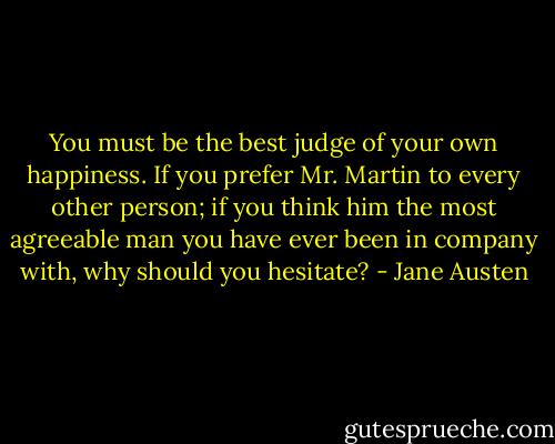 You must be the best judge of your own happiness. If you prefer Mr. Martin to every other person; if you think him the most agreeable man you have ever been in company with, why should you hesitate? - Jane Austen