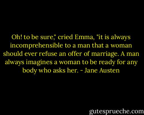 Oh! to be sure," cried Emma, "it is always incomprehensible to a man that a woman should ever refuse an offer of marriage. A man always imagines a woman to be ready for any body who asks her. - Jane Austen