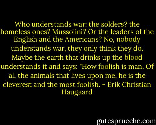 Who understands war: the solders? the homeless ones? Mussolini? Or the leaders of the English and the Americans? No, nobody understands war, they only think they do. Maybe the earth that drinks up the blood understands it and says: "How foolish is man. Of all the animals that lives upon me, he is the cleverest and the most foolish. - Erik Christian Haugaard