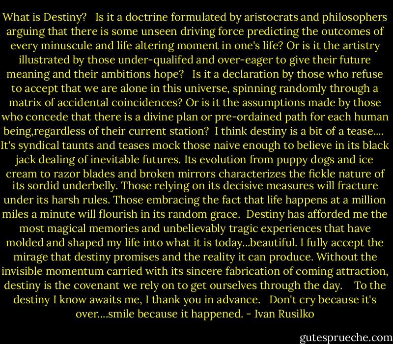What is Destiny? <br /><br />Is it a doctrine formulated by aristocrats and philosophers arguing that there is some unseen driving force predicting the outcomes of every minuscule and life altering moment in one's life? Or is it the artistry illustrated by those under-qualifed and over-eager to give their future meaning and their ambitions hope? <br /><br />Is it a declaration by those who refuse to accept that we are alone in this universe, spinning randomly through a matrix of accidental coincidences? Or is it the assumptions made by those who concede that there is a divine plan or pre-ordained path for each human being,regardless of their current station?<br /><br />I think destiny is a bit of a tease....<br /><br />It's syndical taunts and teases mock those naive enough to believe in its black jack dealing of inevitable futures. Its evolution from puppy dogs and ice cream to razor blades and broken mirrors characterizes the fickle nature of its sordid underbelly. Those relying on its decisive measures will fracture under its harsh rules. Those embracing the fact that life happens at a million miles a minute will flourish in its random grace.<br /><br />Destiny has afforded me the most magical memories and unbelievably tragic experiences that have molded and shaped my life into what it is today...beautiful.<br />I fully accept the mirage that destiny promises and the reality it can produce. Without the invisible momentum carried with its sincere fabrication of coming attraction, destiny is the covenant we rely on to get ourselves through the day. <br /> <br />To the destiny I know awaits me, I thank you in advance. <br /><br />Don't cry because it's over....smile because it happened. - Ivan Rusilko