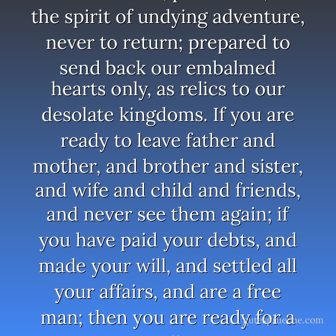 We should go forth on the shortest walk, perchance, in the spirit of undying adventure, never to return; prepared to send back our embalmed hearts only, as relics to our desolate kingdoms. If you are ready to leave father and mother, and brother and sister, and wife and child and friends, and never see them again; if you have paid your debts, and made your will, and settled all your affairs, and are a free man; then you are ready for a walk. - Henry David Thoreau