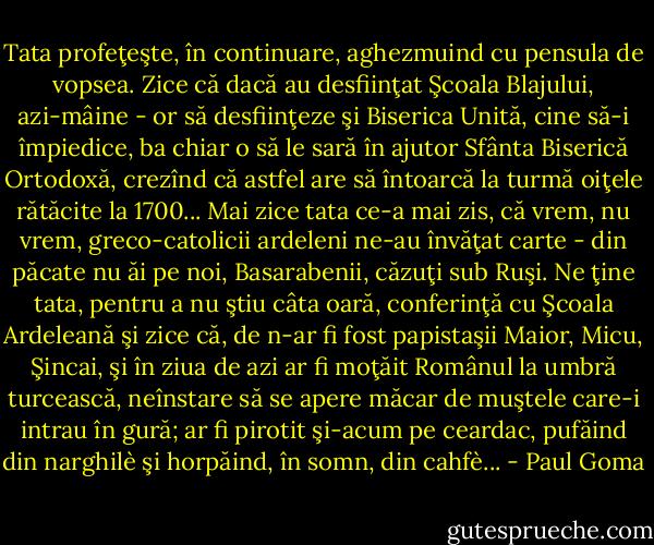 Tata profeţeşte, în continuare, aghezmuind cu pensula de vopsea. Zice că dacă au desfiinţat Şcoala Blajului, azi-mâine - or să desfiinţeze şi Biserica Unită, cine să-i împiedice, ba chiar o să le sară în ajutor Sfânta Biserică Ortodoxă, crezînd că astfel are să întoarcă la turmă oiţele rătăcite la 1700... Mai zice tata ce-a mai zis, că vrem, nu vrem, greco-catolicii ardeleni ne-au învăţat carte - din păcate nu ăi pe noi, Basarabenii, căzuţi sub Ruşi. Ne ţine tata, pentru a nu ştiu câta oară, conferinţă cu Şcoala Ardeleană şi zice că, de n-ar fi fost papistaşii Maior, Micu, Şincai, şi în ziua de azi ar fi moţăit Românul la umbră turcească,<br />neînstare să se apere măcar de muştele care-i intrau în gură; ar fi pirotit şi-acum pe ceardac, pufăind din narghilè şi horpăind, în somn, din cahfè... - Paul Goma