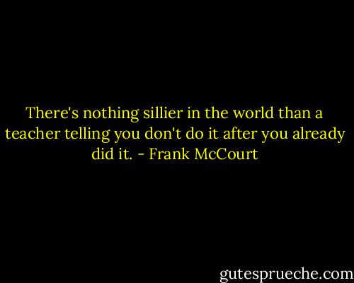 There's nothing sillier in the world than a teacher telling you don't do it after you already did it. - Frank McCourt