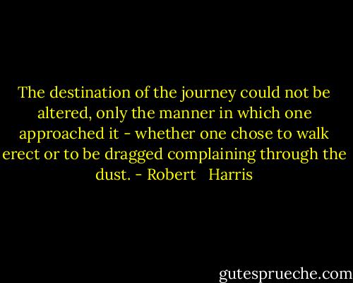 The destination of the journey could not be altered, only the manner in which one approached it - whether one chose to walk erect or to be dragged complaining through the dust. - Robert   Harris