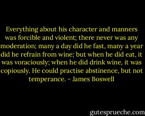 Everything about his character and manners was forcible and violent; there never was any moderation; many a day did he fast, many a year did he refrain from wine; but when he did eat, it was voraciously; when he did drink wine, it was copiously. He could practise abstinence, but not temperance. - James Boswell