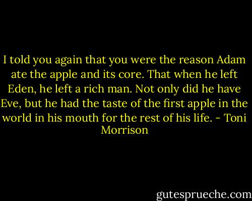 I told you again that you were the reason Adam ate the apple and its core. That when he left Eden, he left a rich man. Not only did he have Eve, but he had the taste of the first apple in the world in his mouth for the rest of his life. - Toni Morrison