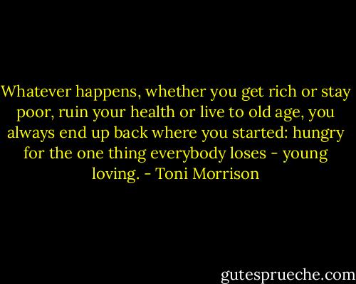 Whatever happens, whether you get rich or stay poor, ruin your health or live to old age, you always end up back where you started: hungry for the one thing everybody loses - young loving. - Toni Morrison