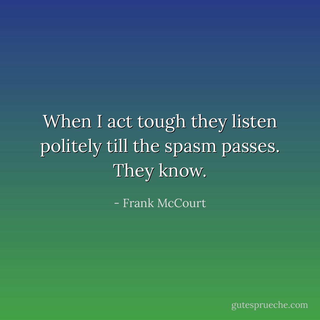 When I act tough they listen politely till the spasm passes. They know. - Frank McCourt
