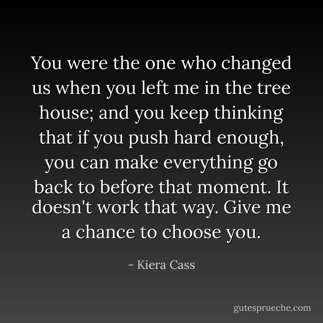 You were the one who changed us when you left me in the tree house; and you keep thinking that if you push hard enough, you can make everything go back to before that moment. It doesn't work that way. Give me a chance to choose you. - Kiera Cass
