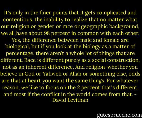 It's only in the finer points that it gets complicated and contentious, the inability to realize that no matter what our religion or gender or race or geographic background, we all have about 98 percent in common with each other. Yes, the difference between male and female are biological, but if you look at the biology as a matter of percentage, there aren't a whole lot of things that are different. Race is different purely as a social construction, not as an inherent difference. And religion-whether you believe in God or Yahweh or Allah or something else, odds are that at heart you want the same things. For whatever reason, we like to focus on the 2 percent that's different, and most if the conflict in the world comes from that. - David Levithan