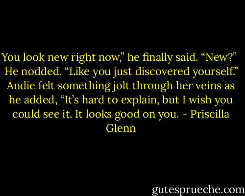 You look new right now,” he finally said.<br />“New?” <br />He nodded. “Like you just discovered yourself.” Andie felt something jolt through her veins as he added, “It’s hard to explain, but I wish you could see it. It looks good on you. - Priscilla Glenn