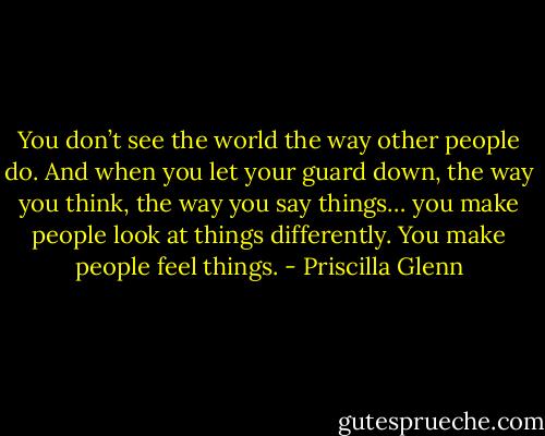 You don’t see the world the way other people do. And when you let your guard down, the way you think, the way you say things… you make people look at things differently. You make people feel things. - Priscilla Glenn