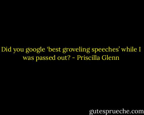 Did you google ‘best groveling speeches’ while I was passed out? - Priscilla Glenn