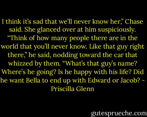 I think it’s sad that we’ll never know her,” Chase said. She glanced over at him suspiciously. “Think of how many people there are in the world that you’ll never know. Like that guy right there,” he said, nodding toward the car that whizzed by them. “What’s that guy’s name? Where’s he going? Is he happy with his life? Did he want Bella to end up with Edward or Jacob? - Priscilla Glenn