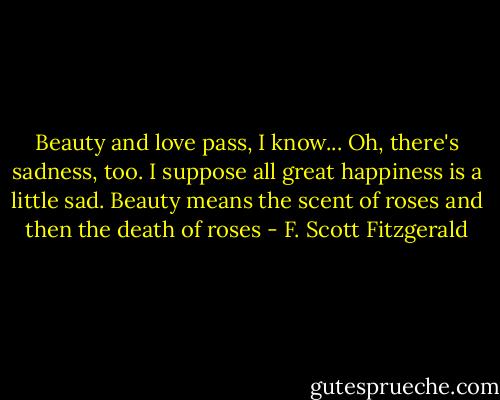 Beauty and love pass, I know... Oh, there's sadness, too. I suppose all great happiness is a little sad. Beauty means the scent of roses and then the death of roses - F. Scott Fitzgerald