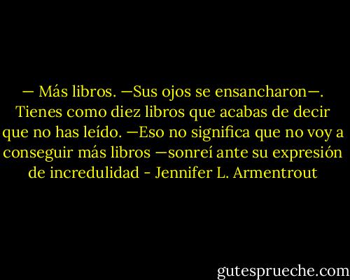 — Más libros. —Sus ojos se ensancharon—. Tienes como diez libros que acabas de decir que no has leído.<br />—Eso no significa que no voy a conseguir más libros —sonreí ante su expresión de incredulidad - Jennifer L. Armentrout
