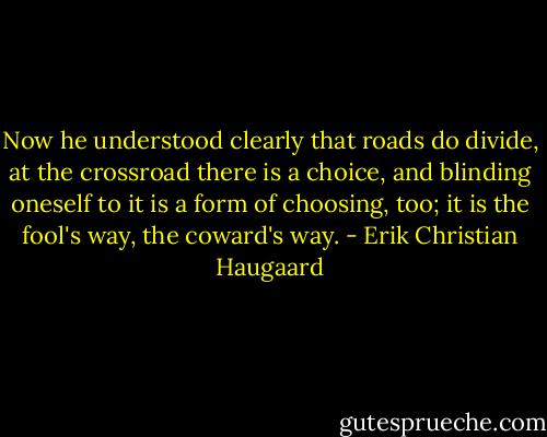 Now he understood clearly that roads do divide, at the crossroad there is a choice, and blinding oneself to it is a form of choosing, too; it is the fool's way, the coward's way. - Erik Christian Haugaard