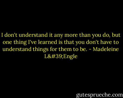 I don't understand it any more than you do, but one thing I've learned is that you don't have to understand things for them to be. - Madeleine L'Engle
