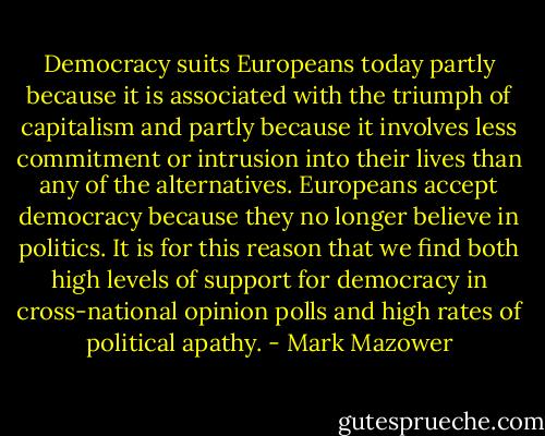 Democracy suits Europeans today partly because it is associated with the triumph of capitalism and partly because it involves less commitment or intrusion into their lives than any of the alternatives. Europeans accept democracy because they no longer believe in politics. It is for this reason that we find both high levels of support for democracy in cross-national opinion polls and high rates of political apathy. - Mark Mazower