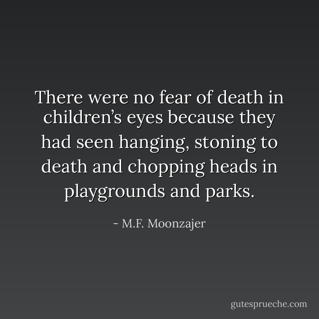 There were no fear of death in children’s eyes because they had seen hanging, stoning to death and chopping heads in playgrounds and parks. - M.F. Moonzajer