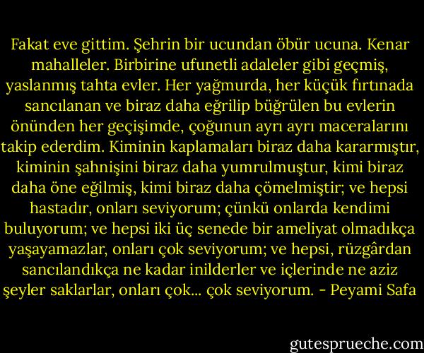 Fakat eve gittim. Şehrin bir ucundan öbür ucuna.<br />Kenar mahalleler. Birbirine ufunetli adaleler gibi geçmiş, yaslanmış tahta evler. Her yağmurda, her küçük fırtınada sancılanan ve biraz daha eğrilip büğrülen bu evlerin önünden her geçişimde, çoğunun ayrı ayrı maceralarını takip ederdim. Kiminin kaplamaları biraz daha kararmıştır, kiminin şahnişini biraz daha yumrulmuştur, kimi biraz daha öne eğilmiş, kimi biraz daha çömelmiştir; ve hepsi hastadır, onları seviyorum; çünkü onlarda kendimi buluyorum; ve hepsi iki üç senede bir ameliyat olmadıkça yaşayamazlar, onları çok seviyorum; ve hepsi, rüzgârdan sancılandıkça ne kadar inilderler ve içlerinde ne aziz şeyler saklarlar, onları çok... çok seviyorum. - Peyami Safa