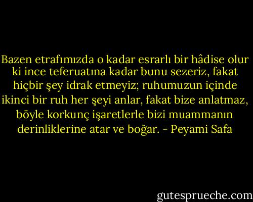 Bazen etrafımızda o kadar esrarlı bir hâdise olur ki ince teferuatına kadar bunu sezeriz, fakat hiçbir şey idrak etmeyiz; ruhumuzun içinde ikinci bir ruh her şeyi anlar, fakat bize anlatmaz, böyle korkunç işaretlerle bizi muammanın derinliklerine atar ve boğar. - Peyami Safa